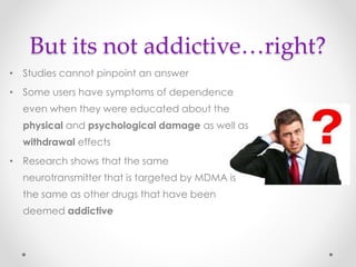 But its not addictive…right?
• Studies cannot pinpoint an answer
• Some users have symptoms of dependence
even when they were educated about the
physical and psychological damage as well as
withdrawal effects
• Research shows that the same
neurotransmitter that is targeted by MDMA is
the same as other drugs that have been
deemed addictive
 