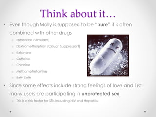 Think about it…
• Even though Molly is supposed to be “pure” it is often
combined with other drugs
o Ephedrine (stimulant)
o Dextromethorphan (Cough Suppressant)
o Ketamine
o Caffeine
o Cocaine
o Methamphetamine
o Bath Salts
• Since some effects include strong feelings of love and lust
many users are participating in unprotected sex
o This is a risk factor for STIs including HIV and Hepatitis!
 