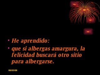 He aprendido: que si albergas amargura, la felicidad buscará otro sitio para albergarse. 