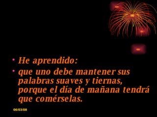 He aprendido: que uno debe mantener sus palabras suaves y tiernas, porque el día de mañana tendrá que comérselas. 