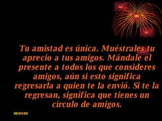 Tu amistad es única. Muéstrales tu aprecio a tus amigos. Mándale el presente a todos los que consideres amigos, aún si esto significa regresarla a quien te la envió. Si te la regresan, significa que tienes un círculo de amigos. 