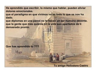He aprendido que escribir, lo mismo que hablar, pueden aliviar dolores emocionales. que el paradigma en que vivimos no es todo lo que se nos ha dado. que diplomas en una pared no te hacen un ser humano decente. que la gente que más quieres en la vida son apartados de ti demasiado pronto.  Que has aprendido tu ???  Tu amigo Heliodoro Castro 