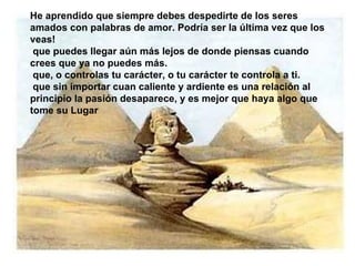 He aprendido que siempre debes despedirte de los seres amados con palabras de amor. Podría ser la última vez que los veas! que puedes llegar aún más lejos de donde piensas cuando crees que ya no puedes más.  que, o controlas tu carácter, o tu carácter te controla a ti.  que sin importar cuan caliente y ardiente es una relación al principio la pasión desaparece, y es mejor que haya  algo que tome su Lugar 