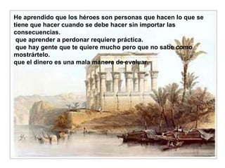 He aprendido que los héroes son personas que hacen lo que se tiene que hacer cuando se debe hacer sin importar las consecuencias.  que aprender a perdonar requiere práctica.  que hay gente que te quiere mucho pero que no sabe como mostrártelo. que el dinero es una mala manera de evaluar. 