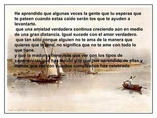 He aprendido que algunas veces la gente que tu esperas que te pateen cuando estas caído serán los que te ayuden a levantarte. que una amistad verdadera continua creciendo aún en medio de una gran distancia. Igual sucede con el amor verdadero.  que tan sólo porque alguien no te ama de la manera que quieres que te ame, no significa que no te ame con todo lo que tiene. y  que la madurez tiene más que ver con los tipos de experiencias que has tenido y lo que has aprendido de ellas y menos que ver con cuantos cumpleaños has celebrado. 