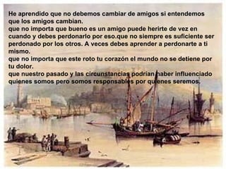 He aprendido que no debemos cambiar de amigos si entendemos que los amigos cambian. que no importa que bueno es un amigo puede herirte de vez en cuando y debes perdonarlo por eso.que no siempre es suficiente ser perdonado por los otros. A veces debes aprender a perdonarte a ti mismo. que no importa que este roto tu corazón el mundo no se detiene por tu dolor. que nuestro pasado y las circunstancias podrían haber influenciado quienes somos pero somos responsables por quienes seremos. 