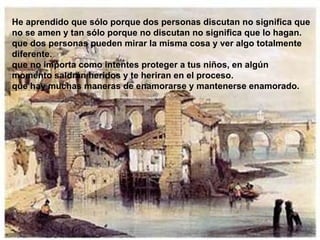 He aprendido que sólo porque dos personas discutan no significa que no se amen y tan sólo porque no discutan no significa que lo hagan. que dos personas pueden mirar la misma cosa y ver algo totalmente diferente. que no importa como intentes proteger a tus niños, en algún momento saldrán heridos y te heriran en el proceso. que hay muchas maneras de enamorarse y mantenerse enamorado. 