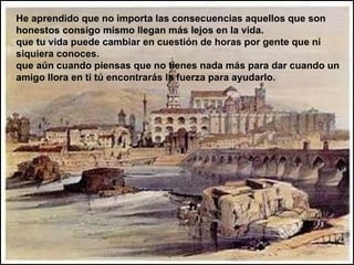 He aprendido que no importa las consecuencias aquellos que son honestos consigo mismo llegan más lejos en la vida. que tu vida puede cambiar en cuestión de horas por gente que ni siquiera conoces. que aún cuando piensas que no tienes nada más para dar cuando un amigo llora en ti tú encontrarás la fuerza para ayudarlo. 