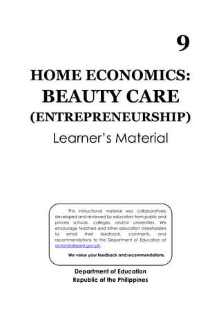 9
HOME ECONOMICS:
BEAUTY CARE
(ENTREPRENEURSHIP)
Learner’s Material
Department of Education
Republic of the Philippines
This instructional material was collaboratively
developed and reviewed by educators from public and
private schools, colleges, and/or universities. We
encourage teachers and other education stakeholders
to email their feedback, comments, and
recommendations to the Department of Education at
action@deped.gov.ph.
We value your feedback and recommendations.
 