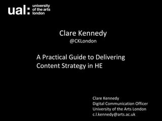 A Practical Guide to Delivering
Content Strategy in HE
Clare Kennedy
@CKLondon
Clare Kennedy
Digital Communication Officer
University of the Arts London
c.l.kennedy@arts.ac.uk
 