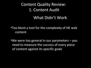 Content Quality Review:
1. Content Audit
What Didn’t Work
•Too blunt a tool for the complexity of HE web
content
•We were too general in our parameters – you
need to measure the success of every piece
of content against its specific goals
 
