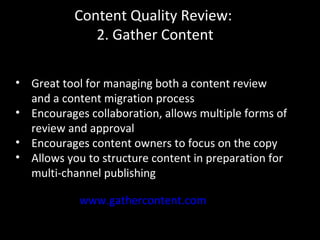 Content Quality Review:
2. Gather Content
www.gathercontent.com
• Great tool for managing both a content review
and a content migration process
• Encourages collaboration, allows multiple forms of
review and approval
• Encourages content owners to focus on the copy
• Allows you to structure content in preparation for
multi-channel publishing
 