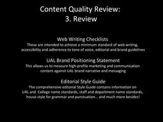 Content Quality Review:
3. Review
Web Writing Checklists
These are intended to achieve a minimum standard of web writing,
accessibility and adherence to tone of voice, editorial and brand guidelines
UAL Brand Positioning Statement
This allows us to measure high-profile marketing and communication
content against UAL brand narrative and messaging
Editorial Style Guide
The comprehensive editorial Style Guide contains information on
UAL and College name standards, staff and department name standards,
house style for grammar and punctuation… and much more besides!
 