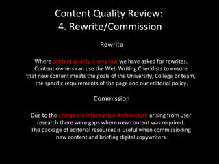 Content Quality Review:
4. Rewrite/Commission
Rewrite
Where content quality is very low we have asked for rewrites.
Content owners can use the Web Writing Checklists to ensure
that new content meets the goals of the University, College or team,
the specific requirements of the page and our editorial policy.
Commission
Due to the changes in Information Architecture arising from user
research there were gaps where new content was required.
The package of editorial resources is useful when commissioning
new content and briefing digital copywriters.
 