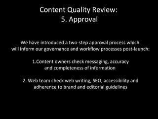 Content Quality Review:
5. Approval
We have introduced a two-step approval process which
will inform our governance and workflow processes post-launch:
1.Content owners check messaging, accuracy
and completeness of information
2. Web team check web writing, SEO, accessibility and
adherence to brand and editorial guidelines
 