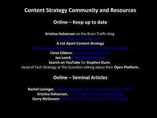 Content Strategy Community and Resources
Online – Keep up to date
Kristina Halvorson on the Brain Traffic blog
http://blog.braintraffic.com/
A List Apart Content Strategy
http://www.alistapart.com/topics/content/content-strategy/
Cleve Gibbon: www.clevegibbon.com
Joe Leech http://joeleech.net/
Search on YouTube for Stephen Dunn,
Head of Tech Strategy at The Guardian talking about their Open Platform.
Online – Seminal Articles
Rachel Lovinger, Content Strategy: The Philosophy of Data’, 2007
Kristina Halvorson, The Discipline of Content Strategy
Gerry McGovern Is There Such a Thing as Content Strategy?
 