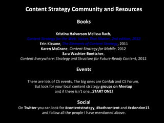 Content Strategy Community and Resources
Books
Kristina Halvorson Melissa Rach,
Content Strategy for the Web: Voices That Matter, 2nd edition, 2012
Erin Kissane, The Elements of Content Strategy, 2011
Karen McGrane, Content Strategy for Mobile, 2012
Sara Wachter-Boettcher,
Content Everywhere: Strategy and Structure for Future-Ready Content, 2012
Events
There are lots of CS events. The big ones are Confab and CS Forum.
But look for your local content strategy groups on Meetup
and if there isn’t one…START ONE!
Social
On Twitter you can look for #contentstrategy, #bathcontent and #cslondon13
and follow all the people I have mentioned above.
 