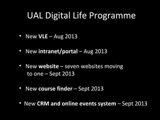 UAL Digital Life Programme
• New VLE – Aug 2013
• New intranet/portal – Aug 2013
• New website – seven websites moving
to one – Sept 2013
• New course finder – Sept 2013
• New CRM and online events system – Sept 2013
 