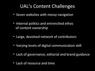 • Seven websites with messy navigation
• Internal politics and entrenched ethos
of content ownership
• Large, devolved network of contributors
• Varying levels of digital communication skill
• Lack of governance, editorial and brand guidance
• Lack of resource and time
UAL’s Content Challenges
 