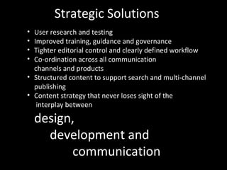 Strategic Solutions
• User research and testing
• Improved training, guidance and governance
• Tighter editorial control and clearly defined workflow
• Co-ordination across all communication
channels and products
• Structured content to support search and multi-channel
publishing
• Content strategy that never loses sight of the
interplay between
design,
development and
communication
 