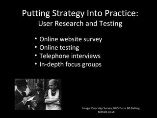 Putting Strategy Into Practice:
User Research and Testing
Image: Doorstep Survey, NHS Turns 60 Gallery,
talktalk.co.uk
• Online website survey
• Online testing
• Telephone interviews
• In-depth focus groups
 