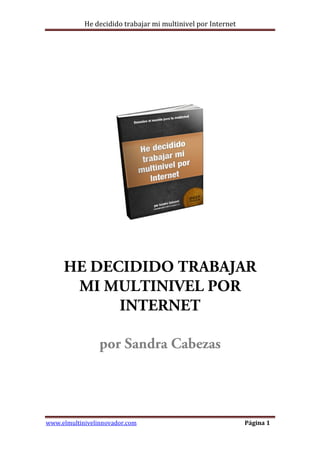 He decidido trabajar mi multinivel por Internet
www.elmultinivelinnovador.com Página 1
HE DECIDIDO TRABAJAR
MI MULTINIVEL POR
INTERNET
por Sandra Cabezas
 