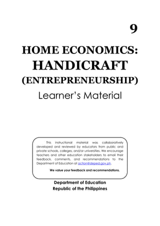 9
HOME ECONOMICS:
HANDICRAFT
(ENTREPRENEURSHIP)
Learner’s Material
Department of Education
Republic of the Philippines
This instructional material was collaboratively
developed and reviewed by educators from public and
private schools, colleges, and/or universities. We encourage
teachers and other education stakeholders to email their
feedback, comments, and recommendations to the
Department of Education at action@deped.gov.ph.
We value your feedback and recommendations.
 