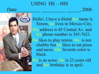 USING HE – HIS
Date:_________ __________ _____, 2006
           Hello!, I have a friend his name is
            Simon, he lives in Mexico City.
           His address is 45 Central Av. and
            his phone number is 345-7621.
           He likes to play tennis. He is not
            chubby but he likes to eat pizza
            and tacos. His favorite color is
            black.
           He is an actor. He is 23 years old
            and his birthday is in april.
 