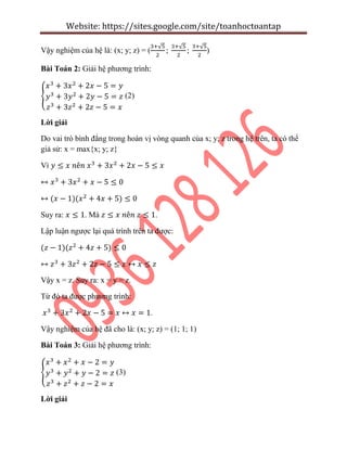 Website: https://sites.google.com/site/toanhoctoantap
Vậy nghiệm của hệ là: (x; y; z) = (
√ √ √
)
Bài Toán 2: Giải hệ phương trình:
{ (2)
Lời giải
Do vai trò bình đẳng trong hoán vị vòng quanh của x; y; z trong hệ trên, ta có thể
giả sử: x = max{x; y; z}
Vì
Suy ra: . Mà .
Lập luận ngược lại quá trình trên ta được:
Vậy x = z. Suy ra: x = y = z.
Từ đó ta được phương trình:
.
Vậy nghiệm của hệ đã cho là: (x; y; z) = (1; 1; 1)
Bài Toán 3: Giải hệ phương trình:
{ (3)
Lời giải
 