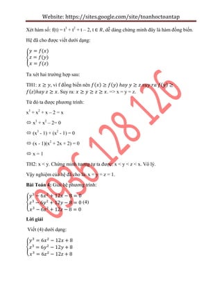 Website: https://sites.google.com/site/toanhoctoantap
Xét hàm số: f(t) = t3
+ t2
+ t – 2, t , dễ dàng chứng minh đây là hàm đồng biến.
Hệ đã cho được viết dưới dạng:
{
Ta xét hai trường hợp sau:
TH1: , vì f đồng biến nên
. Suy ra: . => x = y = z.
Từ đó ta được phương trình:
x3
+ x2
+ x – 2 = x
 x3
+ x2
– 2= 0
 (x3
- 1) + (x2
- 1) = 0
 (x - 1)(x2
+ 2x + 2) = 0
 x = 1
TH2: x < y. Chứng minh tương tự ta được: x < y < z < x. Vô lý.
Vậy nghiệm của hệ đã cho là: x = y = z = 1.
Bài Toán 4: Giải hệ phương trình:
{ (4)
Lời giải
Viết (4) dưới dạng:
{
 