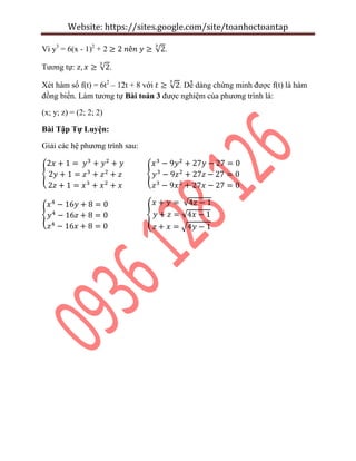 Website: https://sites.google.com/site/toanhoctoantap
Vì y3
= 6(x - 1)2
+ 2 √ .
Tương tự: √ .
Xét hàm số f(t) = 6t2
– 12t + 8 với √ . Dễ dàng chứng minh được f(t) là hàm
đồng biến. Làm tương tự Bài toán 3 được nghiệm của phương trình là:
(x; y; z) = (2; 2; 2)
Bài Tập Tự Luyện:
Giải các hệ phương trình sau:
{ {
{ {
√
√
√
 