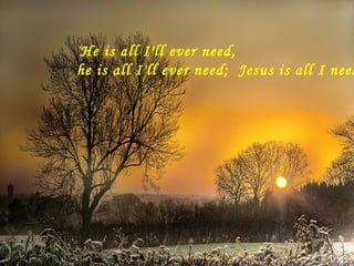 ‘ He is all I'll ever need,  he is all I'll ever need;  Jesus is all I need…. 