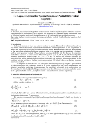 Mathematical Theory and Modeling www.iiste.org
ISSN 2224-5804 (Paper) ISSN 2225-0522 (Online)
Vol.3, No.6, 2013-Selected from International Conference on Recent Trends in Applied Sciences with Engineering Applications
113
He-Laplace Method for Special Nonlinear Partial Differential
Equations
Hradyesh Kumar Mishra
Department of Mathematics,Jaypee University of Engineering & Technology,Guna-473226(M.P) India,Email:
hk.mishra@juet.ac.in
Abstract
In this article, we consider Cauchy problem for the nonlinear parabolic-hyperbolic partial differential equations.
These equations are solved by He-Laplace method.. It is shown that, in He-Laplace method, the nonlinear terms
of differential equation can be easily handled by the use of He’s polynomials and provides better results.
Keywords: Laplace transform method, Homotopy perturbation method, Partial differential equations, He’s
polynomials.
AMS Subject classification: 35G10; 35G15; 35G25; 35G30; 74S30.
1. Introduction
Nonlinearity exists everywhere and nature is nonlinear in general. The search for a better and easy to use
tool for the solution of nonlinear equations that illuminate the nonlinear phenomena of real life problems of
science and engineering has recently received a continuing interest. Various methods, therefore, were proposed
to find approximate solutions of nonlinear equations. Some of the classical analytic methods are Lyapunov’s
artificial small parameter method [17], perturbation techniques [6,23,22, 25]. The Laplace decomposition
method have been used to solve nonlinear differential equations [1-4, 16, 19, 20, 27]. J.H.He developed the
homotopy perturbation method (HPM) [6-13,14-15,21,24,26] by merging the standard homotopy and
perturbation for solving various physical problems.Furthermore, the homotopy perturbation method is also
combined with the well-known Laplace transformation method [18] which is known as Laplace homotopy
perturbation method.
In this paper, the main objective is to solve partial differential equations by using He-Laplace method.
It is worth mentioning that He-Laplace method is an elegant combination of the Laplace transformation, the
homotopy perturbation method and He’s polynomials. The use of He’s polynomials in the nonlinear term was
first introduced by Ghorbani [5, 23]. This paper contains basic idea of homotopy perturbation method in section
2, He-Laplace method in section 3, examples in section 4 and conclusions in section 5 respectively.
2. Basic idea of homotopy perturbation method
Consider the following nonlinear differential equation
)1(,0)()( Ω∈=− rrfyA
with the boundary conditions of
)2(,,0, Γ∈=





∂
∂
r
n
y
yB
where A, B, )(rf and Γ are a general differential operator, a boundary operator, a known analytic function and
the boundary of the domain Ω , respectively.
The operator A can generally be divided into a linear part L and a nonlinear part N. Eq. (1) may therefore be
written as:
)3(,0)()()( =−+ rfyNyL
By the homotopy technique, we construct a homotopy Rprv →×Ω ]1,0[:),( which satisfies:
( ) ( ) ( ) ( )[ ] ( ) ( )[ ] )4(01, 0 =−+−−= rfvApyLvLppvH
or
( ) ( ) ( ) ( ) ( ) ( )[ ] )5(0, 00 =−++−= rfvNpyLpyLvLpvH
where ]1,0[∈p is an embedding parameter, while 0y is an initial approximation of Eq.(1), which satisfies the
boundary conditions. Obviously,from Eqs.(4) and (5)
we will have:
 