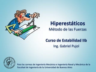 Hiperestáticos
Método de las Fuerzas
Curso de Estabilidad IIb
Ing. Gabriel Pujol
Para las carreas de Ingeniería Mecánica e Ingeniería Naval y Mecánica de la
Facultad de Ingeniería de la Universidad de Buenos Aires
 