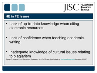 HE in FE issues  Lack of up-to-date knowledge when citing electronic resources Lack of confidence when teaching academic writing Inadequate knowledge of cultural issues relating to plagiarism Duggan, F. & Mazey, R (n.d.) Perceptions of plagiarism: An HE in FE case study Available at:  http://www.jiscpas.ac.uk  [Accessed 26/03/07] 