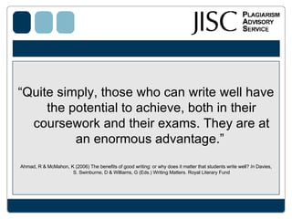 “ Quite simply, those who can write well have the potential to achieve, both in their coursework and their exams. They are at an enormous advantage.”   Ahmad, R & McMahon, K (2006) The benefits of good writing: or why does it matter that students write well?  In  Davies, S. Swinburne, D & Williams, G (Eds.) Writing Matters. Royal Literary Fund 