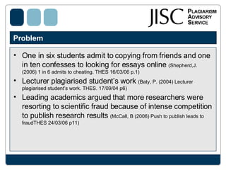 Problem  One in six students admit to copying from friends and one in ten confesses to looking for essays online  (Shepherd,J. (2006) 1 in 6 admits to cheating. THES 16/03/06 p.1) Lecturer plagiarised student’s work  (Baty, P. (2004) Lecturer plagiarised student’s work. THES. 17/09/04 p6) Leading academics argued that more researchers were resorting to scientific fraud because of intense competition to publish research results  (McCall, B (2006) Push to publish leads to fraudTHES 24/03/06 p11)  