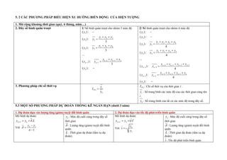 5. 2 P P P ỂU HI X ỚNG BIẾ NG CỦA HI ỢNG
1. Mở rộng khoảng thời gian (quý, 6 tháng, năm…)
2. Dãy số bình quân trượt 1/ Số bìn quân trượt cho nhóm 3 mức độ
1
1 2 3
2 2
2 3 4
3 3
2 1
1 1
( ) :
( ) :
3
( ) :
3
...
( ) :
3
( ) :
n n n
n n
n
y
y y y
y y
y y y
y y
y y y
y y
y
 
 

 

 

 


2/ Số bìn quân trượt cho nhóm 4 mức độ
1
2
1 2 3 4
3 3
2 3 4 5
4 4
4 3 2 1
2 2
3 2 1
1 1
( ) :
( ) :
( ) :
4
( ) :
4
...
( ) :
4
( ) :
4
( ) :
n n n n
n n
n n n n
n n
n
y
y
y y y y
y y
y y y y
y y
y y y y
y y
y y y y
y y
y
   
 
  
 


  

  

  

  


3. Phương pháp chỉ số thời vụ
0
i
TVi
y
I
y

TVi
I : Chỉ số thời vụ của thời gian i .
i
y : Số trung bình các mức độ của các thời gian cùng tên
i .
0
y : Số trung bình của tất cả các mức độ trong dãy số.
5.3 M T SỐ P P P DỰ O ỐNG KÊ NGẮN HẠ (dưới 3 năm)
1. Dự đoán dựa vào lượng tăng (giảm) tuyệt đối bình quân 2. Dự đoán dựa vào tốc độ phát triển bình quân
Mô hình dự đoán:
.
n L n
y y L

  
Với 1
1
n
y y
n




n
y : Mức độ cuối cùng trong dãy số
thời gian
 : Lượng tăng (giảm) tuy t đối bình
quân.
L : Thời gian dự đoán (tầm xa dự
đoán).
Mô hình dự đoán:
( )L
n L n
y y t
  
Với 1
1
n
n
y
t
y


n
y : Mức độ cuối cùng trong dãy số
thời gian
 : Lượng tăng (giảm) tuy t đối bình
quân.
L : Thời gian dự đoán (tầm xa dự
đoán).
t : Tốc độ phát tri n bình quân.
 