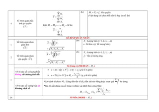 4
Số bìn quân điều
hoà gia quyền
( X )
1
1
n
i
i
n
i
i i
M
X
M
X





Khi: 1 2 ... n
M M M M
    thì:
1
1
n
i i
n
X
X



đvt i i i
M X f
  : Gia quyền.
(Vận dụng i c ưa biết tần số hay tần số ẩn)
1
Số bình quân nhân
giản đơn
( X )
1
1 2 3
. . .....
n
n
i
i
n
n
X X
X X X X




đvt i
X : Lượng biến (i=1, 2, 3,…,n)
n : Số đơn vị ( Số lượng biến).
2
Số bình quân nhân
gia quyền ( X )
1
2
1
1
1 2
. .....
n
i
i
i
n
i
i
i
n
f
f
i
i
f
f f fn
n
X X
X X X








đvt i
X : Lượng biến (i=1, 2, 3,…,n)
i
f : Tần số tương ứng.
1
Số trung vị (MEDIAN - e
M )
+)Với dãy số có lượng biến
không có khoảng cách tổ:
  
*
2 1, e q
n k k N M x
     (q là tổ ở giữa)
  
*
2 ,
2
q p
e
x x
n k k N M

    ( ,
q plà tổ ở giữa)
+)Với dãy số lượng biến có
khoảng cách tổ:
*Xác định tổ chứa e
M : Cộng dồn tần số (Si) đến khi nào bằng hoặc vượt quá
2
i
f
 thì dừng.
*Giá trị gần đúng của số trung vị được xác định theo công thức:
min
1
2 e
e e
e
i
M
e M M
M
f
S
M X h
f


  

14 Số Mốt (MODE - o
M )
 
