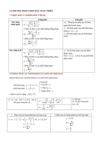 3.4 P P P ỌN MẪU NGẪU NHIÊN
* CHỌN MẪU CẢ KHỐI (MẪU CHÙM)
Công thức Chú giải
Suy rộng
bình quân
2
1
X
X
R r
r R



 
  

 
+) Nếu số đơn vị các khối không bằng nhau:
 
2
2
.
i i
X
i
x x n
n





+)Nếu số đơn vị các khối bằng nhau:
 
2
2 i
X
x x
r




2
X
 : P ương sai giữa các số bình
quân khối được chọn.
i
x : Số bình quân của mỗi khối được
chọn (i=1,2,…,r).
x : Số bình quân của các khối được
chọn.
Suy rộng tỷ lệ  
1
1
r r
f
f f R r
r R

 
 
  

 
+)Nếu số đơn vị các khối không bằng nhau:
i i
r
i
f n
f
n




+)Nếu số đơn vị các khối bằng nhau:
i
r
f
f
r


r
f : Tỷ l bình quân của các khối
được chọn.
Với 1,2,...,
i r
 là tỷ l của mỗi khối
được chọn.
3.5 PHÂN TÍCH CÁC THÀNH PHẦN CỦA DÃY SỐ THỜI GIAN
PHÂN TÍCH CÁC THÀNH PHẦN CỦA DÃY SỐ THỜI GIAN
+)Kết hợp cộng: t t t t
y f s z
   .
+)Kết hợp nhân: . .
t t t t
y f s z
 .
Trong đó:
+) Xu thế: t
f .
+) Thời vụ: t
s .
+)Ngẫu nhiên: t
z .
+)Hàm xu thế có dạng:   . i
f t t T

0 1
t
f a a t
  Với 1,2,3,...
t  thứ tự
thời gian trong dãy số.  
1 2
12 1
2.
. 1
S n
a T
m m
m n n

 
 
 
  
n : Số nă .
m : Số quý trong nă
 
4
m 
0 1
. 1
. 2
T m n
a a
m n

 
1. Phân tích các thành phần theo kết hợp cộng 2. Phân tích các thành phần theo kết hợp nhân
0 1
1
2
t j j
m
s s y y a j

 
    
 
 
với 1,2,3,4
j 
t t t t
z y f s
  
i
T T
 
.
t j
s s H

j
m
H
s


t
j
t
y
s
y

 