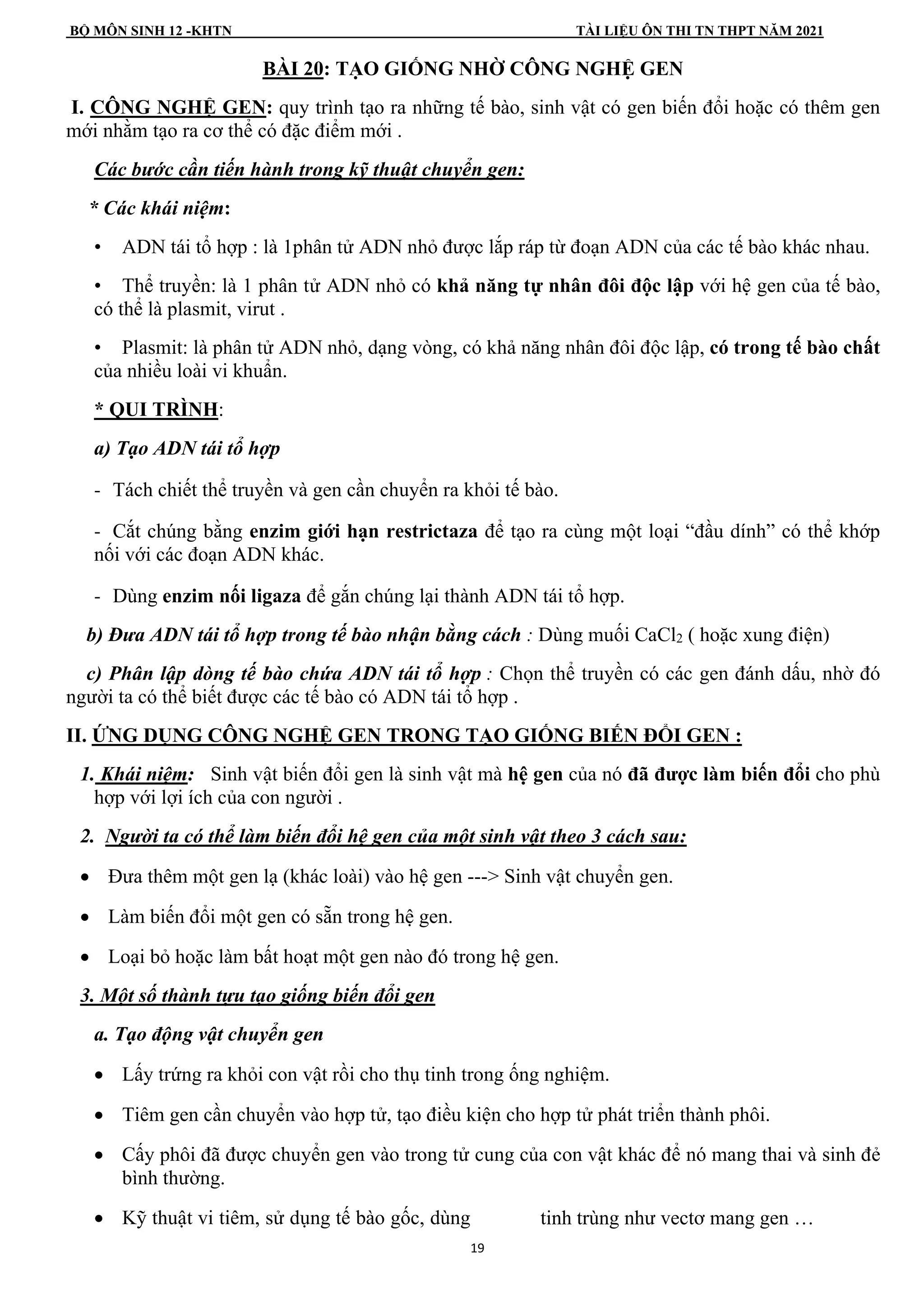 BỘ MÔN SINH 12 -KHTN TÀI LIỆU ÔN THI TN THPT NĂM 2021
19
BÀI 20: TẠO GIỐNG NHỜ CÔNG NGHỆ GEN
I. CÔNG NGHỆ GEN: quy trình tạo ra những tế bào, sinh vật có gen biến đổi hoặc có thêm gen
mới nhằm tạo ra cơ thể có đặc điểm mới .
Các bước cần tiến hành trong kỹ thuật chuyển gen:
* Các khái niệm:
• ADN tái tổ hợp : là 1phân tử ADN nhỏ được lắp ráp từ đoạn ADN của các tế bào khác nhau.
• Thể truyền: là 1 phân tử ADN nhỏ có khả năng tự nhân đôi độc lập với hệ gen của tế bào,
có thể là plasmit, virut .
• Plasmit: là phân tử ADN nhỏ, dạng vòng, có khả năng nhân đôi độc lập, có trong tế bào chất
của nhiều loài vi khuẩn.
* QUI TRÌNH:
a) Tạo ADN tái tổ hợp
- Tách chiết thể truyền và gen cần chuyển ra khỏi tế bào.
- Cắt chúng bằng enzim giới hạn restrictaza để tạo ra cùng một loại “đầu dính” có thể khớp
nối với các đoạn ADN khác.
- Dùng enzim nối ligaza để gắn chúng lại thành ADN tái tổ hợp.
b) Đưa ADN tái tổ hợp trong tế bào nhận bằng cách : Dùng muối CaCl2 ( hoặc xung điện)
c) Phân lập dòng tế bào chứa ADN tái tổ hợp : Chọn thể truyền có các gen đánh dấu, nhờ đó
người ta có thể biết được các tế bào có ADN tái tổ hợp .
II. ỨNG DỤNG CÔNG NGHỆ GEN TRONG TẠO GIỐNG BIẾN ĐỔI GEN :
1. Khái niệm: Sinh vật biến đổi gen là sinh vật mà hệ gen của nó đã được làm biến đổi cho phù
hợp với lợi ích của con người .
2. Người ta có thể làm biến đổi hệ gen của một sinh vật theo 3 cách sau:
• Đưa thêm một gen lạ (khác loài) vào hệ gen ---> Sinh vật chuyển gen.
• Làm biến đổi một gen có sẵn trong hệ gen.
• Loại bỏ hoặc làm bất hoạt một gen nào đó trong hệ gen.
3. Một số thành tựu tạo giống biến đổi gen
a. Tạo động vật chuyển gen
• Lấy trứng ra khỏi con vật rồi cho thụ tinh trong ống nghiệm.
• Tiêm gen cần chuyển vào hợp tử, tạo điều kiện cho hợp tử phát triển thành phôi.
• Cấy phôi đã được chuyển gen vào trong tử cung của con vật khác để nó mang thai và sinh đẻ
bình thường.
• Kỹ thuật vi tiêm, sử dụng tế bào gốc, dùng tinh trùng như vectơ mang gen …
 