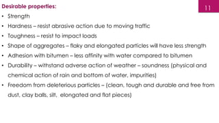 Desirable properties:
• Strength
• Hardness – resist abrasive action due to moving traffic
• Toughness – resist to impact loads
• Shape of aggregates – flaky and elongated particles will have less strength
• Adhesion with bitumen – less affinity with water compared to bitumen
• Durability – withstand adverse action of weather – soundness (physical and
chemical action of rain and bottom of water, impurities)
• Freedom from deleterious particles – (clean, tough and durable and free from
dust, clay balls, silt, elongated and flat pieces)
11
 