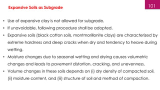 101
Expansive Soils as Subgrade
• Use of expansive clay is not allowed for subgrade.
• If unavoidable, following procedure shall be adopted.
• Expansive soils (black cotton soils, montmorillonite clays) are characterized by
extreme hardness and deep cracks when dry and tendency to heave during
wetting.
• Moisture changes due to seasonal wetting and drying causes volumetric
changes and leads to pavement distortion, cracking, and unevenness.
• Volume changes in these soils depends on (i) dry density of compacted soil,
(ii) moisture content, and (iii) structure of soil and method of compaction.
 