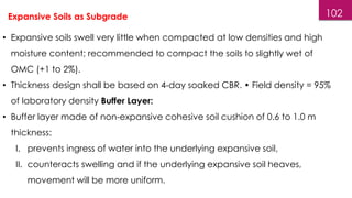 102
Expansive Soils as Subgrade
• Expansive soils swell very little when compacted at low densities and high
moisture content; recommended to compact the soils to slightly wet of
OMC (+1 to 2%).
• Thickness design shall be based on 4-day soaked CBR. • Field density = 95%
of laboratory density Buffer Layer:
• Buffer layer made of non-expansive cohesive soil cushion of 0.6 to 1.0 m
thickness:
I. prevents ingress of water into the underlying expansive soil,
II. counteracts swelling and if the underlying expansive soil heaves,
movement will be more uniform.
 
