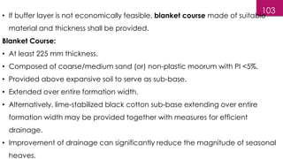 103
• If buffer layer is not economically feasible, blanket course made of suitable
material and thickness shall be provided.
Blanket Course:
• At least 225 mm thickness.
• Composed of coarse/medium sand (or) non-plastic moorum with PI <5%.
• Provided above expansive soil to serve as sub-base.
• Extended over entire formation width.
• Alternatively, lime-stabilized black cotton sub-base extending over entire
formation width may be provided together with measures for efficient
drainage.
• Improvement of drainage can significantly reduce the magnitude of seasonal
heaves.
 