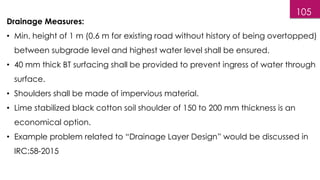 105
Drainage Measures:
• Min. height of 1 m (0.6 m for existing road without history of being overtopped)
between subgrade level and highest water level shall be ensured.
• 40 mm thick BT surfacing shall be provided to prevent ingress of water through
surface.
• Shoulders shall be made of impervious material.
• Lime stabilized black cotton soil shoulder of 150 to 200 mm thickness is an
economical option.
• Example problem related to “Drainage Layer Design” would be discussed in
IRC:58-2015
 
