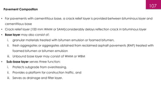 107
• For pavements with cementitious base, a crack relief layer is provided between bituminous layer and
cementitious base
• Crack relief layer (100 mm WMM or SAMI)considerably delays reflection crack in bituminous layer
• Base layer may also consist of:
i. granular materials treated with bitumen emulsion or foamed bitumen,
ii. fresh aggregates or aggregates obtained from reclaimed asphalt pavements (RAP) treated with
foamed bitumen or bitumen emulsion
iii. Unbound base layer may consist of WMM or WBM
• Sub-base layer serves three function:
i. Protects subgrade from overstressing,
ii. Provides a platform for construction traffic, and
iii. Serves as drainage and filter layer.
Pavement Composition
 