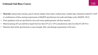 Unbound Sub-Base Course
• Materials: natural sand, moorum, gravel, laterite, kankar, brick metal, crushed stone, crushed slag, reclaimed crushed CC, RAP
or combinations of these meeting requirements of MoRTH specifications for roads and bridge works (MoRTH, 2013)
• Three gradations each are specified for close and coarse graded granular sub-base materials
• Material passing 425 µm shall have liquid limit less than 25% (LL<25%) and plasticity index less than 6% (PI<6%)
• Materials shall satisfy specifications to meet strength, filter, and drainage requirements of the layer
108
 