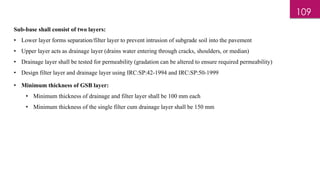 Sub-base shall consist of two layers:
• Lower layer forms separation/filter layer to prevent intrusion of subgrade soil into the pavement
• Upper layer acts as drainage layer (drains water entering through cracks, shoulders, or median)
• Drainage layer shall be tested for permeability (gradation can be altered to ensure required permeability)
• Design filter layer and drainage layer using IRC:SP:42-1994 and IRC:SP:50-1999
• Minimum thickness of GSB layer:
• Minimum thickness of drainage and filter layer shall be 100 mm each
• Minimum thickness of the single filter cum drainage layer shall be 150 mm
109
 