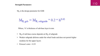 Strength Parameter:
MR is the design parameter for GSB
Where, ‘h’ is thickness of sub-base layer in mm
• MR of sub-base course depends on MR of subgrade
• Weaker subgrade deforms under the wheel loads and does not permit higher
modulus for the upper layers
• Poisson’s ratio = 0.35
110
 